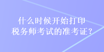 什么時(shí)候開(kāi)始打印稅務(wù)師考試的準(zhǔn)考證？