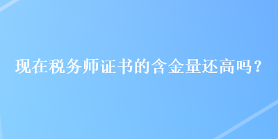 現(xiàn)在稅務(wù)師證書的含金量還高嗎？