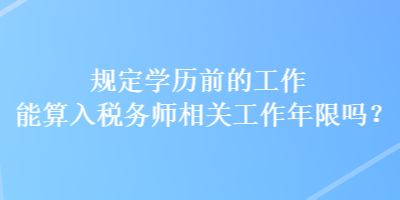 規(guī)定學(xué)歷前的工作能算入稅務(wù)師相關(guān)工作年限嗎？