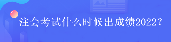 注會考試什么時候出成績2022？