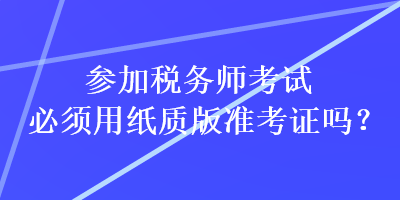 參加稅務(wù)師考試必須用紙質(zhì)版準(zhǔn)考證嗎？