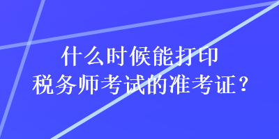 什么時候能打印稅務(wù)師考試的準(zhǔn)考證？