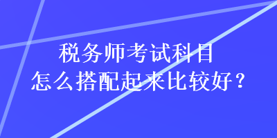 稅務(wù)師考試科目怎么搭配起來(lái)比較好？