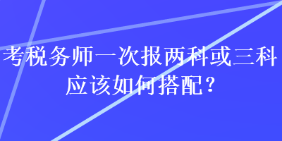 考稅務(wù)師一次報(bào)兩科或三科應(yīng)該如何搭配？