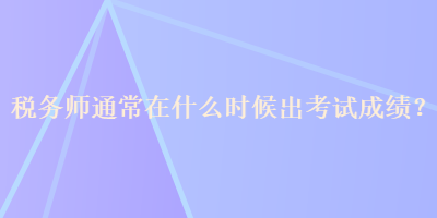 稅務(wù)師通常在什么時(shí)候出考試成績(jī)？