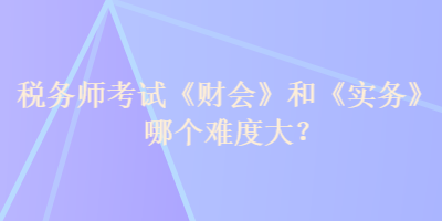 稅務(wù)師考試《財(cái)會(huì)》和《實(shí)務(wù)》哪個(gè)難度大？