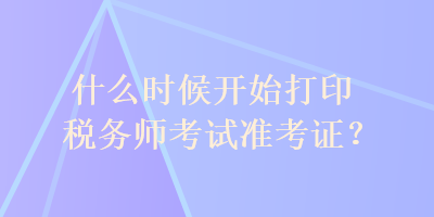 什么時候開始打印稅務(wù)師考試準(zhǔn)考證？