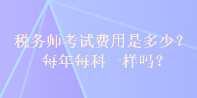 稅務(wù)師考試費用是多少？每年每科一樣嗎？