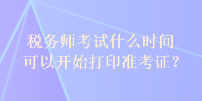 稅務(wù)師考試什么時間可以開始打印準(zhǔn)考證？