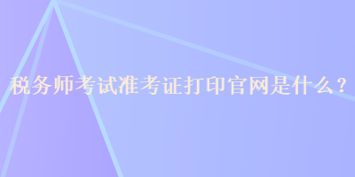 稅務(wù)師考試準(zhǔn)考證打印官網(wǎng)是什么？