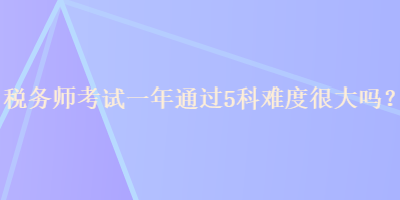 稅務(wù)師考試一年通過(guò)5科難度很大嗎？