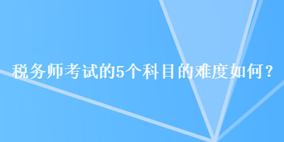 稅務(wù)師考試的5個(gè)科目的難度如何？