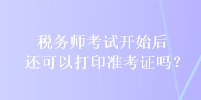 稅務(wù)師考試開始后還可以打印準(zhǔn)考證嗎？