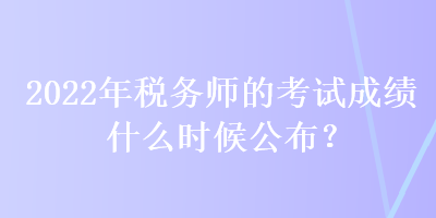 2022年稅務(wù)師的考試成績什么時候公布？