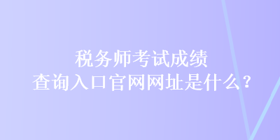 稅務(wù)師考試成績查詢?nèi)肟诠倬W(wǎng)網(wǎng)址是什么？