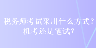 稅務(wù)師考試采用什么方式？機(jī)考還是筆試？