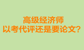 高級經(jīng)濟師以考代評還是要論文？