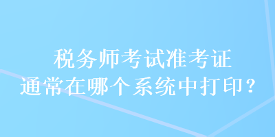 稅務(wù)師考試準(zhǔn)考證通常在哪個系統(tǒng)中打印？