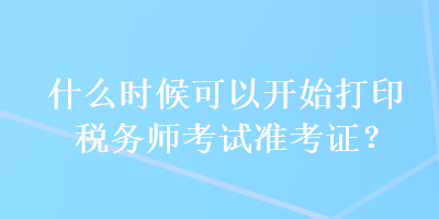 什么時候可以開始打印稅務師考試準考證？