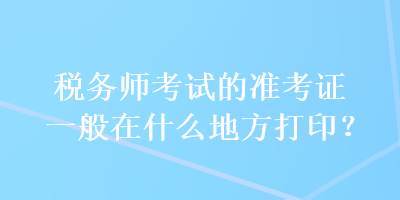 稅務(wù)師考試的準考證一般在什么地方打??？