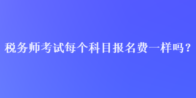 稅務(wù)師考試每個(gè)科目報(bào)名費(fèi)一樣嗎？