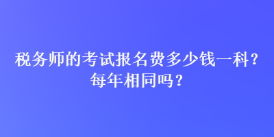 稅務(wù)師的考試報(bào)名費(fèi)多少錢一科？每年相同嗎？