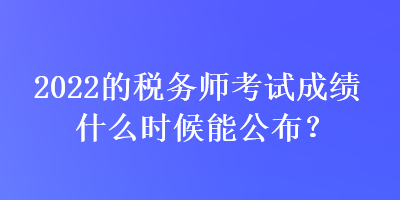 2022的稅務(wù)師考試成績什么時候能公布？