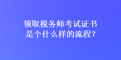 領(lǐng)取稅務(wù)師考試證書是個什么樣的流程？