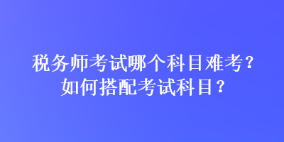 稅務(wù)師考試哪個科目難考？如何搭配考試科目？