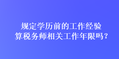 規(guī)定學(xué)歷前的工作經(jīng)驗算稅務(wù)師相關(guān)工作年限嗎？