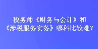 稅務(wù)師《財務(wù)與會計》和《涉稅服務(wù)實務(wù)》哪科比較難？