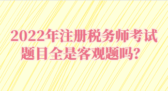 2022年注冊(cè)稅務(wù)師考試題目全是客觀題嗎？