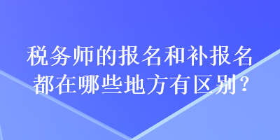 稅務(wù)師的報(bào)名和補(bǔ)報(bào)名都在哪些地方有區(qū)別？