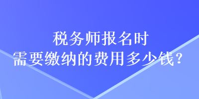 稅務(wù)師報(bào)名時(shí)需要繳納的費(fèi)用多少錢？