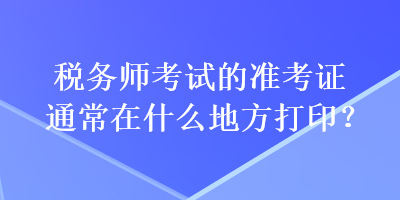 稅務(wù)師考試的準(zhǔn)考證通常在什么地方打印？