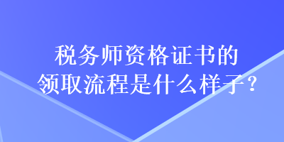 稅務(wù)師資格證書的領(lǐng)取流程是什么樣子？