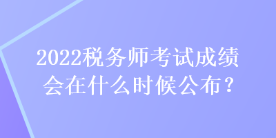 2022稅務師考試成績會在什么時候公布？