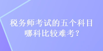 稅務(wù)師考試的五個(gè)科目哪科比較難考？