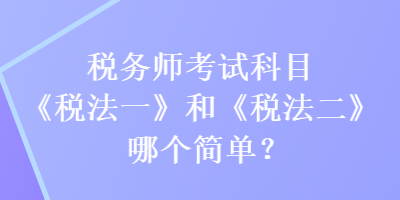 稅務師考試科目《稅法一》和《稅法二》哪個簡單？