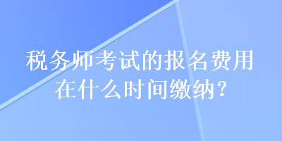 稅務(wù)師考試的報名費(fèi)用在什么時間繳納？