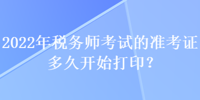 2022年稅務(wù)師考試的準(zhǔn)考證多久開始打印？