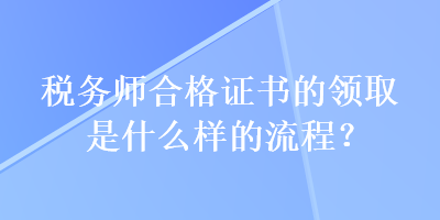 稅務(wù)師合格證書的領(lǐng)取是什么樣的流程？