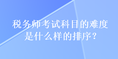 稅務(wù)師考試科目的難度是什么樣的排序？