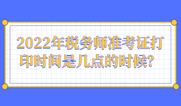 2022年稅務(wù)師準(zhǔn)考證打印時間是幾點的時候？