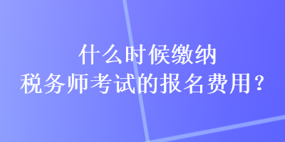 什么時(shí)候繳納稅務(wù)師考試的報(bào)名費(fèi)用？