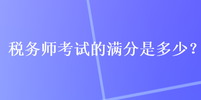 稅務(wù)師考試的滿分是多少？