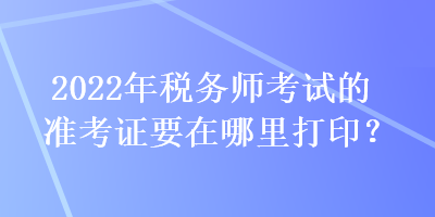 2022年稅務師考試的準考證要在哪里打印？