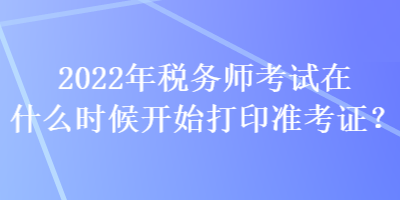 2022年稅務(wù)師考試在什么時(shí)候開始打印準(zhǔn)考證？