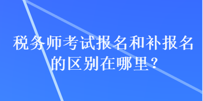 稅務師考試報名和補報名的區(qū)別在哪里？