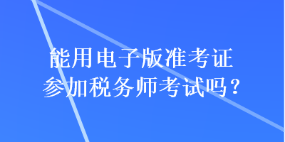 能用電子版準(zhǔn)考證參加稅務(wù)師考試嗎？